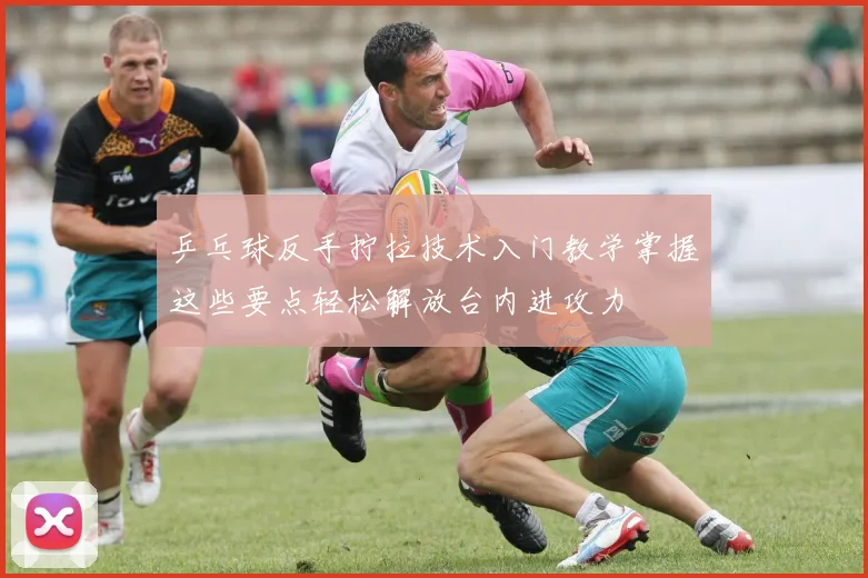 乒乓球反手拧拉技术入门教学掌握这些要点轻松解放台内进攻力