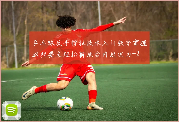 乒乓球反手拧拉技术入门教学掌握这些要点轻松解放台内进攻力