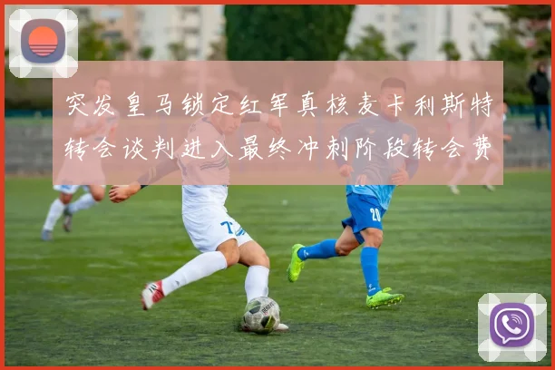 突发皇马锁定红军真核麦卡利斯特转会谈判进入最终冲刺阶段转会费破亿在即