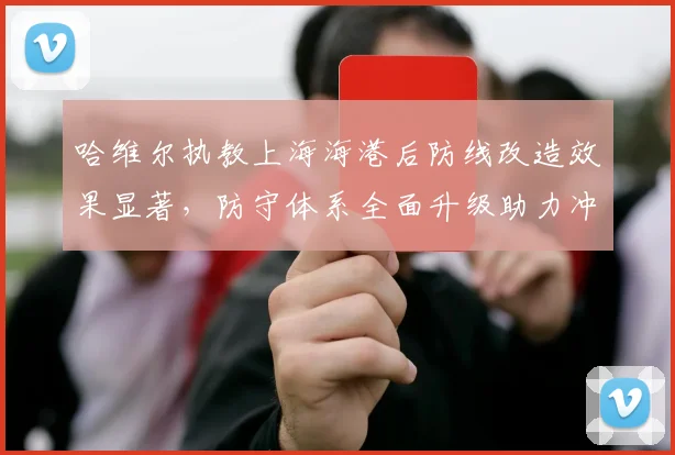哈维尔执教上海海港后防线改造效果显著，防守体系全面升级助力冲冠