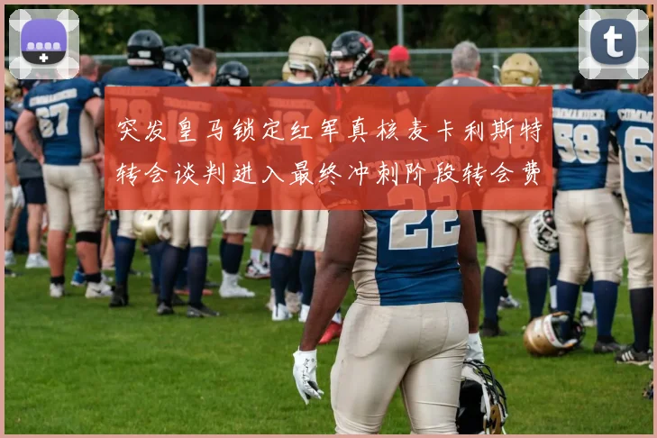 突发皇马锁定红军真核麦卡利斯特转会谈判进入最终冲刺阶段转会费破亿在即
