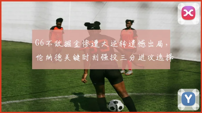 G6不敌掘金惨遭大逆转遗憾出局，伦纳德关键时刻强投三分进攻选择引爆全网争议