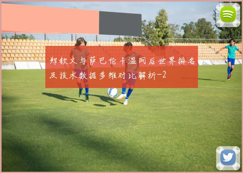 郑钦文与萨巴伦卡温网后世界排名及技术数据多维对比解析