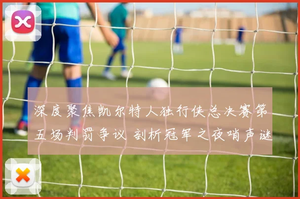 深度聚焦凯尔特人独行侠总决赛第五场判罚争议 剖析冠军之夜哨声谜团