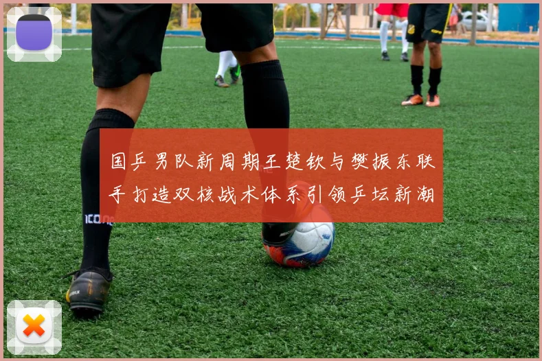 国乒男队新周期王楚钦与樊振东联手打造双核战术体系引领乒坛新潮流