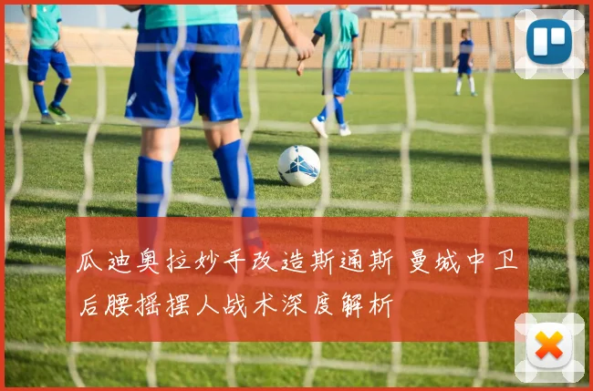 瓜迪奥拉妙手改造斯通斯 曼城中卫后腰摇摆人战术深度解析
