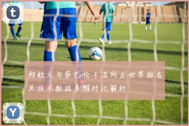 郑钦文与萨巴伦卡温网后世界排名及技术数据多维对比解析