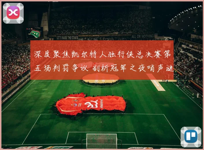 深度聚焦凯尔特人独行侠总决赛第五场判罚争议 剖析冠军之夜哨声谜团